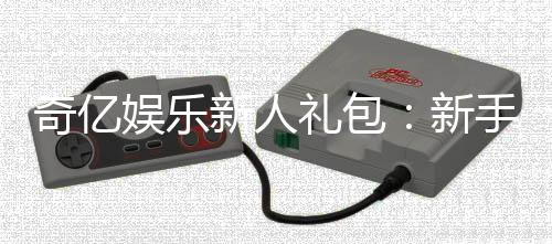 奇亿娱乐新人礼包：新手必领的超值豪礼与实战攻略