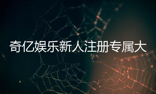 奇亿娱乐新人注册专属大礼包：首存即送888元彩金与VIP特权