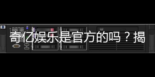 奇亿娱乐是官方的吗？揭秘平台背景与安全认证信息