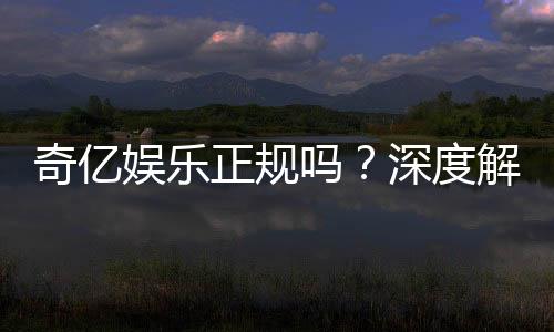 奇亿娱乐正规吗？深度解析平台资质与玩家真实体验