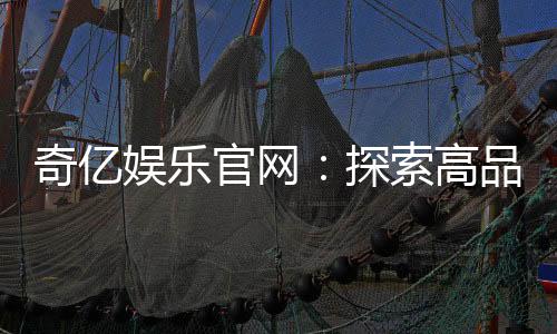 奇亿娱乐官网:探索高品质在线娱乐平台的无限魅力