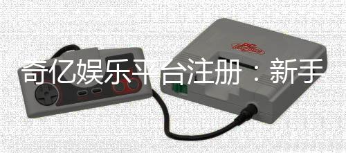 奇亿娱乐平台注册：新手必看的高效开户与首存攻略