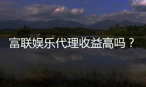 富联娱乐代理收益高吗？资深玩家揭秘真实收益与加盟优势