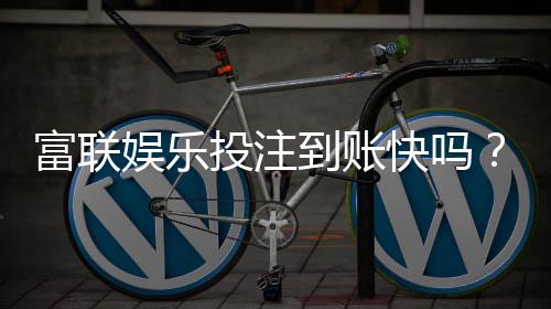 富联娱乐投注到账快吗?实测3分钟极速到款体验分享