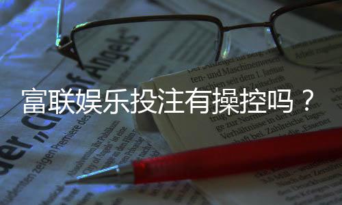 富联娱乐投注有操控吗？揭秘平台公正性与玩家实测反馈