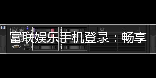 富联娱乐手机登录：畅享顶级棋牌电游的移动端体验