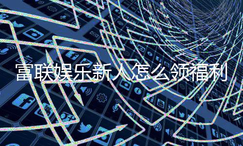 富联娱乐新人怎么领福利?手把手教你领取丰厚新人礼包