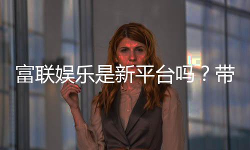 富联娱乐是新平台吗？带你了解这个新兴娱乐平台的真实背景