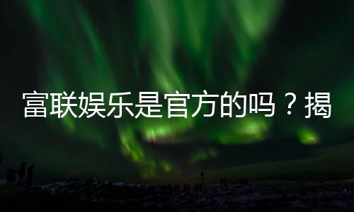 富联娱乐是官方的吗？揭秘平台背景与安全玩法指南