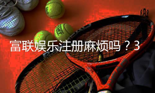 富联娱乐注册麻烦吗？3分钟教你轻松完成开户流程