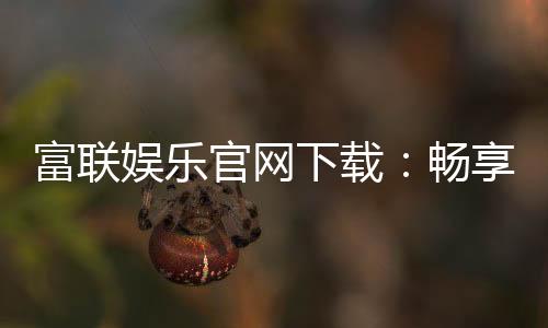 富联娱乐官网下载:畅享顶级电子游艺的快速通道