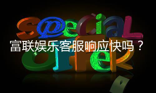 富联娱乐客服响应快吗？实测体验告诉你答案