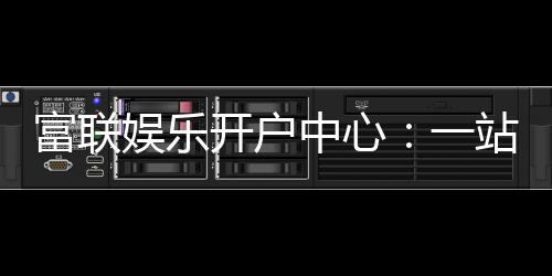 富联娱乐开户中心:一站式注册指南与优惠活动详解