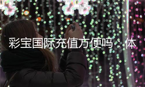 彩宝国际充值方便吗：体验告诉你答案