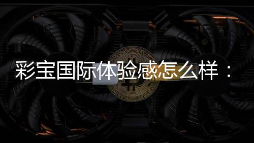彩宝国际体验感怎么样：玩家真实分享