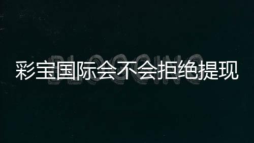 彩宝国际会不会拒绝提现：揭秘真相