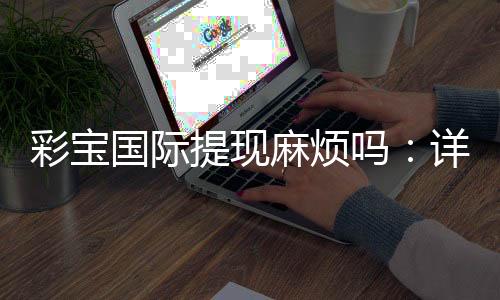 彩宝国际提现麻烦吗：详细解读流程步骤