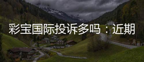 彩宝国际投诉多吗:近期玩家反馈揭秘