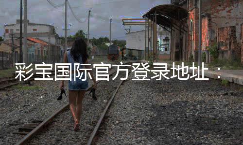 彩宝国际官方登录地址：安全有保障游戏乐无穷