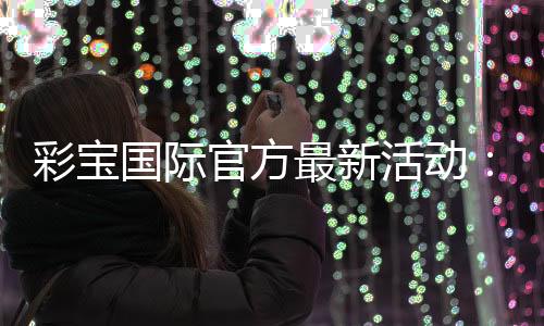 彩宝国际官方最新活动：惊喜连连精彩不断