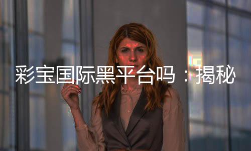 彩宝国际黑平台吗：揭秘真相