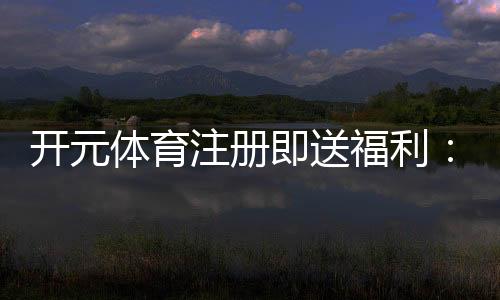 开元体育注册即送福利：新用户专享豪礼首存即赠彩金翻倍