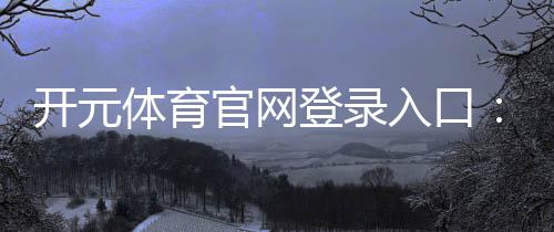 开元体育官网登录入口：畅享顶级棋牌电游的黄金通道