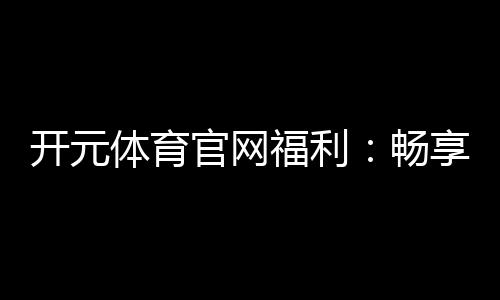 开元体育官网福利：畅享多重豪礼与惊喜优惠