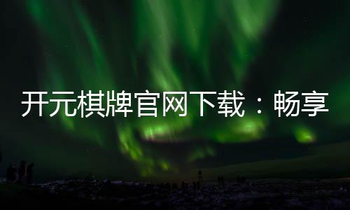 开元棋牌官网下载：畅享经典棋牌乐趣与安全下载指南
