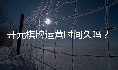 开元棋牌运营时间久吗？资深玩家揭秘其多年稳定运营内幕
