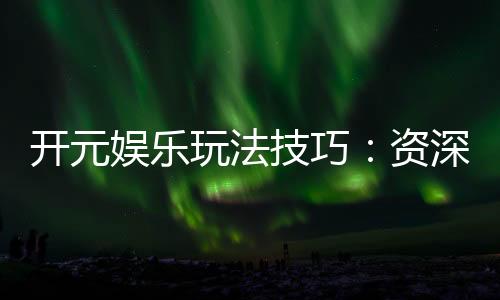 开元娱乐玩法技巧：资深玩家分享实战经验与必胜策略