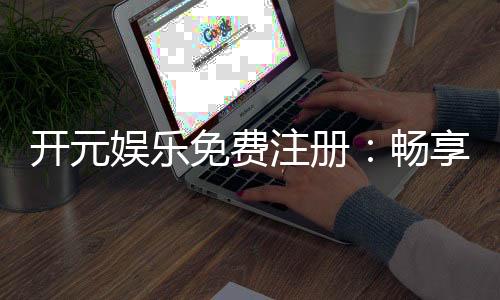 开元娱乐免费注册：畅享豪华礼包与顶级游戏体验