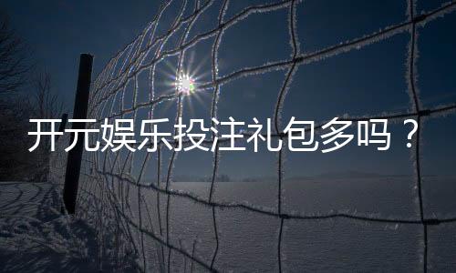 开元娱乐投注礼包多吗？深度解析平台福利与实战攻略