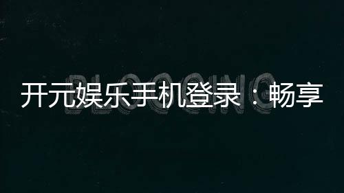 开元娱乐手机登录：畅享顶级电子游艺的移动端体验