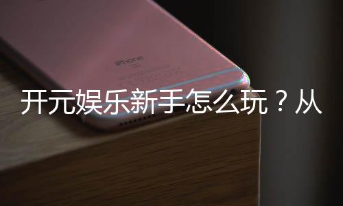 开元娱乐新手怎么玩？从注册到实战的完整入门指南