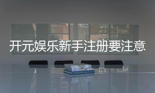 开元娱乐新手注册要注意什么？五大关键细节助你顺利开局