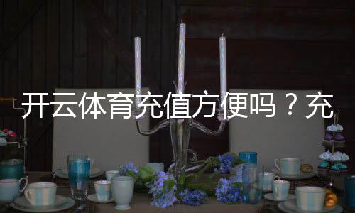 开云体育充值方便吗？充值方式、到账速度与安全性全面解析