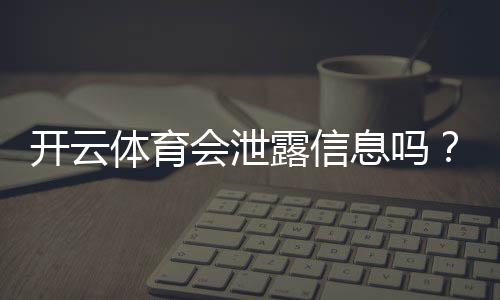 开云体育会泄露信息吗？隐私风险全面解析与用户防护指南