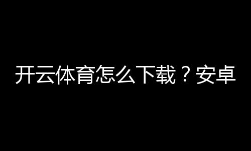 开云体育怎么下载?安卓苹果版最新版安装与注册完整教程