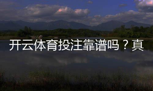开云体育投注靠谱吗？真实评测：平台安全、信誉与提现体验全解析