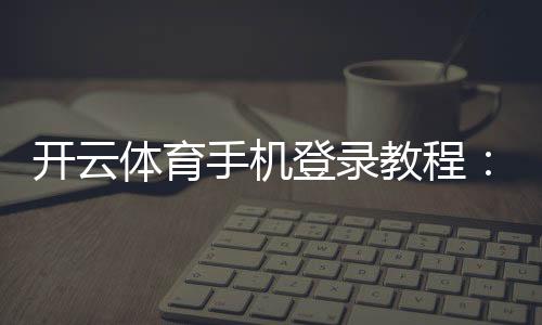 开云体育手机登录教程：新手注册、登录步骤与常见问题详解