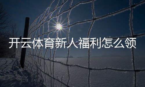 开云体育新人福利怎么领？注册流程、领取步骤与注意事项全攻略