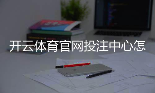 开云体育官网投注中心怎么玩？新手注册、充值与投注技巧全解析