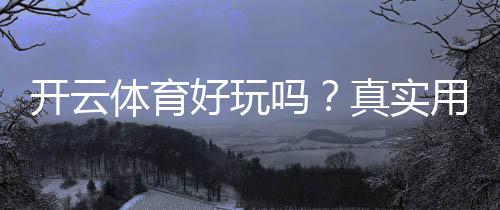 开云体育好玩吗?真实用户体验评测与新手玩法、安全性全解析