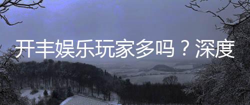 开丰娱乐玩家多吗？深度解析平台人气与玩家真实体验