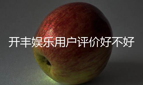 开丰娱乐用户评价好不好？真实玩家体验分享与深度解析