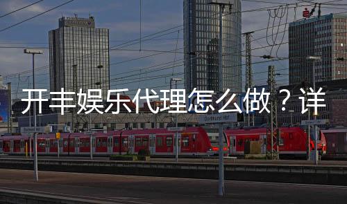 开丰娱乐代理怎么做？详细步骤与收益解析