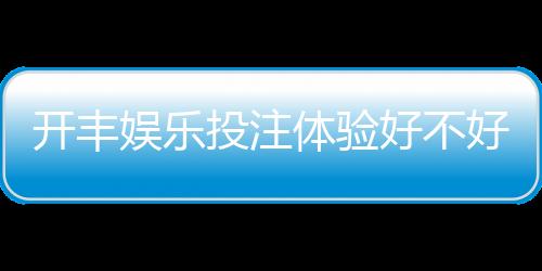开丰娱乐投注体验好不好?资深玩家分享真实测评与技巧