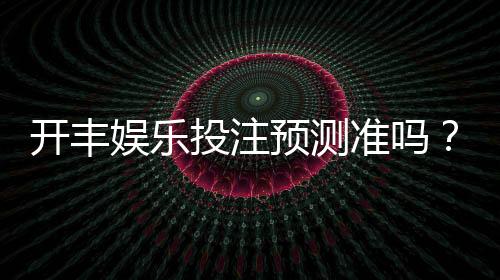 开丰娱乐投注预测准吗？资深玩家实测准确率与技巧分享