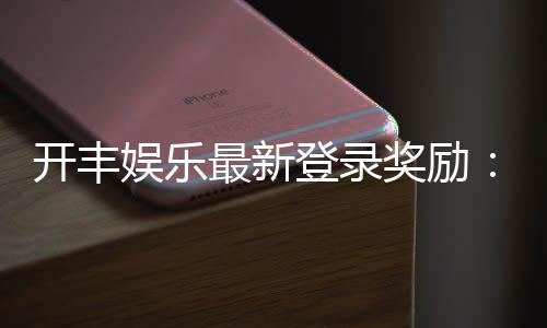开丰娱乐最新登录奖励:畅享首存福利与高额返水活动
